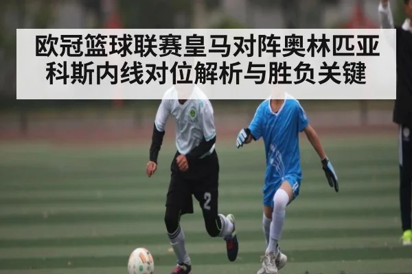 欧冠篮球联赛皇马对阵奥林匹亚科斯内线对位解析与胜负关键