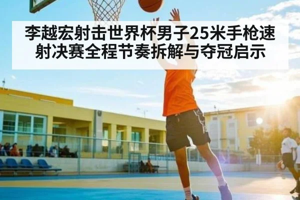 李越宏射击世界杯男子25米手枪速射决赛全程节奏拆解与夺冠启示
