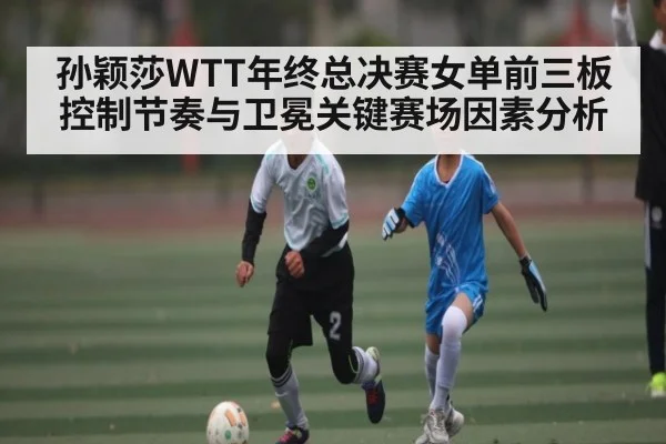 孙颖莎WTT年终总决赛女单前三板控制节奏与卫冕关键赛场因素分析
